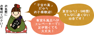 お気軽にお電話ください！ 「子宝の湯」だからお子様歓迎！ 東京から2.5時間！そんなに遠くない田舎です！ 客室＆風呂へはエレベーターで！足が弱くても大丈夫！